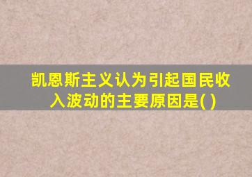 凯恩斯主义认为引起国民收入波动的主要原因是( )